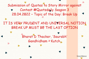 Submission of Quotes to Story Mirror against Contest #Quotsdaily Season 3
28.04.2022 – Topic of the Day: Break Up

IT IS VERY PRUDENT AND UNIVERSAL NOTION
BREAK UP MUST BE THE LAST OPTION

Bharat D Thacker, ‘Saurabh’
Gandhidham – Kutch.