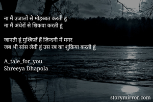 ना मैं उजालों से मोहब्बत करती हूं
ना मैं अंधेरों से शिकवा करती हूं

जानती हूं मुश्किलें हैं ज़िन्दगी में मगर
जब भी सांस लेती हूं उस रब का शुक्रिया करती हूं

A_tale_for_you
Shreeya Dhapola
