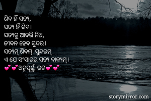ଶିବ ହିଁ ସତ୍ଯ,
ସତ୍ଯ ହିଁ ଶିବ।
ସତ୍ଯକୁ ଆଦରି ନିଅ,
ଜୀବନ ହେବ ସୁନ୍ଦର।
ସତ୍ଯମ୍ ଶିବମ୍  ସୁନ୍ଦରମ୍
ଏ ଯେ ସଂସାରର ସତ୍ଯ ବାକ୍ଯମ୍। 
💕💕ଅନ୍ନପୂର୍ଣ୍ଣା ଭଟ୍ଟ💕💕