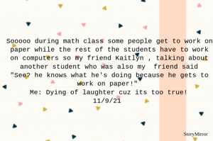 Sooooo during math class some people get to work on paper while the rest of the students have to work on computers so my friend Kaitlyn , talking about another student who was also my  friend said
"See? he knows what he's doing because he gets to work on paper!"
Me: Dying of laughter cuz its too true!
11/9/21