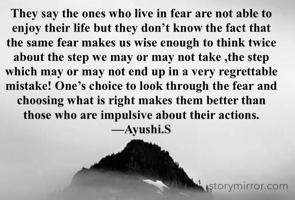 They say the ones who live in fear are not able to enjoy their life but they don’t know the fact that the same fear makes us wise enough to think twice about the step we may or may not take ,the step which may or may not end up in a very regrettable mistake! One’s choice to look through the fear and choosing what is right makes them better than those who are impulsive about their actions.
—Ayushi.S