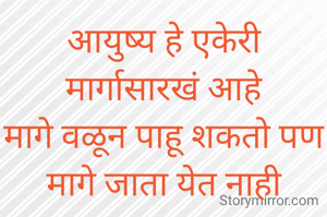 आयुष्य हे एकेरी मार्गासारखं आहे
मागे वळून पाहू शकतो पण
मागे जाता येत नाही
म्हणून आयुष्यात ला प्रत्येक क्षण आनंदात जगले पाहिजे..... 