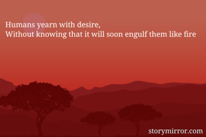 Humans yearn with desire,
Without knowing that it will soon engulf them like fire
