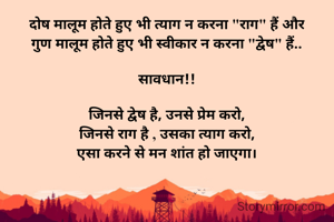 दोष मालूम होते हुए भी त्याग न करना "राग" हैं और
गुण मालूम होते हुए भी स्वीकार न करना "द्वेष" हैं..

सावधान!!

जिनसे द्वेष है, उनसे प्रेम करो,
जिनसे राग है , उसका त्याग करो,
एसा करने से मन शांत हो जाएगा।