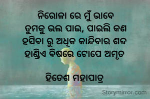 ନିରୋଳା ରେ ମୁଁ ଭାବେ
ତୁମକୁ ଭଲ ପାଇ, ପାଇଲି କଣ
ହସିବା ରୁ ଅଧିକ କାନ୍ଦିବାର ଶବ୍ଦ 
ହାଣ୍ଡିଏ ବିଷରେ ଟୋପେ ଅମୃତ 

ହିତେଶ ମହାପାତ୍ର 