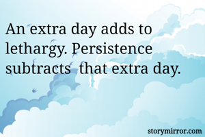 An extra day adds to lethargy. Persistence subtracts  that extra day. 
