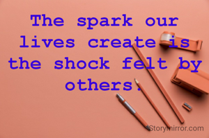 The spark our lives create is the shock felt by others.