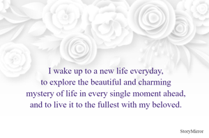 I wake up to a new life everyday,
to explore the beautiful and charming
mystery of life in every single moment ahead,
and to live it to the fullest with my beloved.