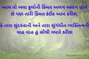 આમ તો બધા ફૂલોની કિંમત અલગ અલગ હોય છે પણ તારી કિંમત કંઈક આમ કરીશ,

કે તારા સુંદરતાની અને તારા સુંગંધીત વ્યક્તિત્વની વાહ વાહ હું સૌથી વધારે કરીશ