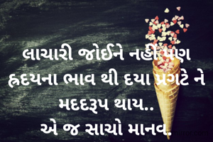 લાચારી જોઈને નહીં પણ હ્રદયના ભાવ થી દયા પ્રગટે ને મદદરૂપ થાય..
એ જ સાચો માનવ.