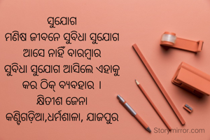ସୁଯୋଗ
ମଣିଷ ଜୀବନେ ସୁବିଧା ସୁଯୋଗ
ଆସେ ନାହିଁ ବାରମ୍ଵାର
ସୁବିଧା ସୁଯୋଗ ଆସିଲେ ଏହାକୁ
କର ଠିକ୍ ବ୍ୟବହାର ।
କ୍ଷିତୀଶ ଜେନା
କଣ୍ଟିଗଡ଼ିଆ,ଧର୍ମଶାଳା, ଯାଜପୁର
