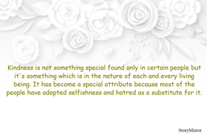 Kindness is not something special found only in certain people but it's something which is in the nature of each and every living being. It has become a special attribute because most of the people have adopted selfishness and hatred as a substitute for it. 