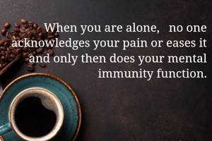 When you are alone,   no one acknowledges your pain or eases it and only then does your mental immunity function.