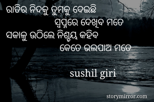 ରାତିର ନିଦକୁ ତୁମକୁ ଦେଇଛି
                   ସ୍ୱପ୍ନରେ ଦେଖିବ ମତେ
ସକାଳୁ ଉଠିଲେ ନିଶ୍ଚୟ କହିବ
                     କେତେ ଭଲପାଅ ମତେ 
                            
                         sushil giri
