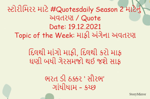 સ્ટોરીમિરર માટે #Quotesdaily Season 2 માટેનું અવતરણ / Quote
Date: 19.12.2021
Topic of the Week: માફી અંગેના અવતરણ

દિલથી માંગો માફી, દિલથી કરો માફ
ઘણી બધી ગેરસમજો થઈ જશે સાફ

ભરત ડી ઠક્કર ‘ સૌરભ’
ગાંધીધામ – કચ્છ