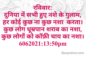 रविवार:
दुनिया में सभी हुए नशे के गुलाम,
हर कोई कुछ ना कुछ नशा  करता।
कुछ लोग धूम्रपान शराब का नशा,
कुछ लोगों को कॉफ़ी चाय का नशा।
6062021:13:50pm