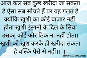 आज कल सब कुछ खरीदा जा सकता है ऐसा सब सोचते हैं पर यह गलत है क्योंकि खुशी का कोई बाजार नहीं होता खुशी इंसानों के दिल के सिवा उसका कोई और ठिकाना नहीं होता। खुशी को खुश करके ही खरीदा सकता है बल्कि पैसे से नहीं।।।।


