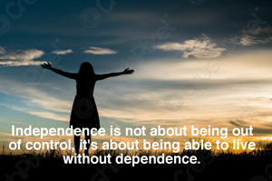 Independence is not about being out of control, it's about being able to live without dependence.