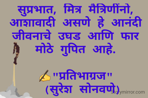 सुप्रभात, मित्र मैत्रिणींनो,
आशावादी असणे हे आनंदी जीवनाचे उघड आणि फार मोठे गुपित आहे.

✍"प्रतिभाग्रज"               (सुरेश सोनवणे)