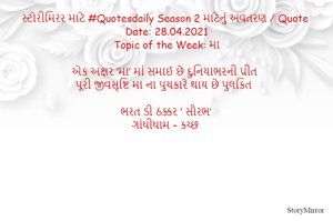 સ્ટોરીમિરર માટે #Quotesdaily Season 2 માટેનું અવતરણ / Quote
Date: 28.04.2021
Topic of the Week: મા

એક અક્ષર ‘મા’ માં સમાઈ છે દુનિયાભરની પ્રીત
પૂરી જીવસૃષ્ટિ મા ના પુચકારે થાય છે પુલકિત

ભરત ડી ઠક્કર ‘ સૌરભ’
ગાંધીધામ – કચ્છ
