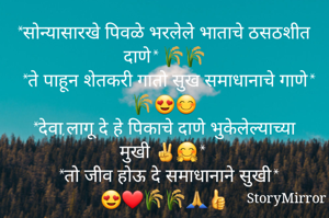 *सोन्यासारखे पिवळे भरलेले भाताचे ठसठशीत दाणे* 🌾🌾
 *ते पाहून शेतकरी गातो सुख समाधानाचे गाणे* 🌾😍😊
 *देवा,लागू दे हे पिकाचे दाणे भुकेलेल्याच्या मुखी ✌️🤗* 
 *तो जीव होऊ दे समाधानाने सुखी* 😍❤🌾🌾🙏👍