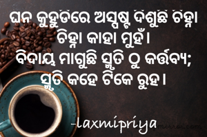 ଘନ କୁହୁଡିରେ ଅସ୍ପଷ୍ଟ ଦିଶୁଛି ଚିହ୍ନା ଚିହ୍ନା କାହା ମୁହଁ।
ବିଦାୟ ମାଗୁଛି ସ୍ମୃତି ଠୁ କର୍ତ୍ତବ୍ୟ;
ସ୍ମୃତି କହେ ଟିକେ ରୁହ।

      -laxmipriya 
