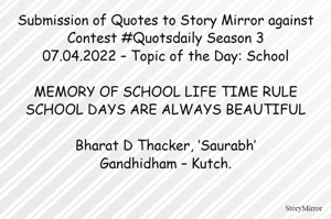 Submission of Quotes to Story Mirror against Contest #Quotsdaily Season 3
07.04.2022 – Topic of the Day: School

MEMORY OF SCHOOL LIFE TIME RULE
SCHOOL DAYS ARE ALWAYS BEAUTIFUL

Bharat D Thacker, ‘Saurabh’
Gandhidham – Kutch.