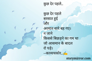 कुछ देर पहले..

कुछ देर पहले 
बरसात हुई
और 
अरमान सारे बह गए।
न जाने 
किससे बिछड़ने का गम था
जो आसमान के बादल 
रो पड़े।
--काव्यचकोर..✍️