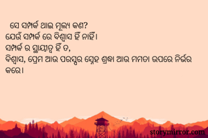   ସେ ସମ୍ପର୍କ ଥାଇ ମୂଲ୍ୟ କଣ?
ଯେଉଁ ସମ୍ପର୍କ ରେ ବିଶ୍ୱାସ ହିଁ ନାହିଁ।
ସମ୍ପର୍କ ର ସ୍ଥାୟୀତ୍ୱ ହିଁ ତ,
ବିଶ୍ୱାସ, ପ୍ରେମ ଆଉ ପରସ୍ପର ସ୍ନେହ ଶ୍ରଦ୍ଧା ଆଉ ମମତା ଉପରେ ନିର୍ଭର କରେ।