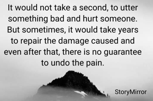 It would not take a second, to utter something bad and hurt someone. But sometimes, it would take years to repair the damage caused and even after that, there is no guarantee to undo the pain.
