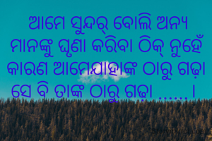  ଆମେ ସୁନ୍ଦର୍ ବୋଲି ଅନ୍ୟ ମାନଙ୍କୁ ଘୃଣା କରିବା ଠିକ୍ ନୁହେଁ କାରଣ ଆମେଯାହାଙ୍କ ଠାରୁ ଗଢ଼ା ସେ ବି ତାଙ୍କ ଠାରୁ ଗଢ଼ା ......। 