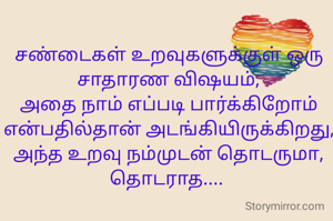 சண்டைகள் உறவுகளுக்குள் ஒரு சாதாரண விஷயம்,
அதை நாம் எப்படி பார்க்கிறோம் என்பதில்தான் அடங்கியிருக்கிறது,
அந்த உறவு நம்முடன் தொடருமா,
தொடராத.... 