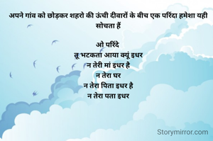 अपने गांव को छोड़कर शहरो की ऊंची दीवारों के बीच एक परिंदा हमेशा यही सोचता हैं

ओ परिंदे 
तू भटकता आया क्यूं इधर
न तेरी मां इधर है
न तेरा घर
न तेरा पिता इधर है
न तेरा पता इधर