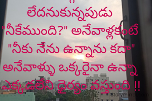 
మన దగ్గర ఏమీ లేదనుకున్నపుడు 
"నీకేముంది?" అనేవాళ్లకంటే 
 "నీకు నేను ఉన్నాను కదా" 
అనేవాళ్ళు ఒక్కరైనా ఉన్నా 
ఎక్కడలేని ధైర్యం వస్తుంది !!


