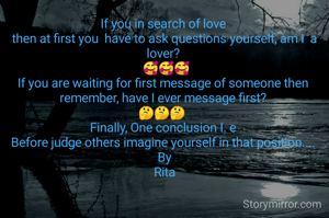 If you in search of love 
then at first you  have to ask questions yourself, am I  a lover? 
 🥰🥰🥰
If you are waiting for first message of someone then 
remember, have I ever message first? 
🤔🤔🤔  
Finally, One conclusion I. e 
Before judge others imagine yourself in that position.... 
By
Rita
