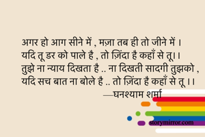 अगर हो आग सीने में , मज़ा तब ही तो जीने में ।
यदि तू डर को पाले है , तो ज़िंदा है कहाँ से तू।।
तुझे ना न्याय दिखता है .. ना दिखती सादगी तुझको ,
यदि सच बात ना बोले है .. तो ज़िंदा है कहाँ से तू ।।
                                 —घनश्याम शर्मा 