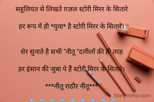 💠 💠 💠 💠 💠 💠 💠 💠 💠

सहूलियत से लिखते ग़ज़ल स्टोरी मिरर के सितारे

हर रूप में ही *युवा* है स्टोरी मिरर के सितारे।


शेर सुनाते है सभी "नीतू "दलीलों क़ी ही तरह

हर इंसान की जुबा पे हैं स्टोरी मिरर के सितारे।

***नीतू राठौर नीतू***

 💠 💠 💠 💠 💠 💠 💠 💠 💠

