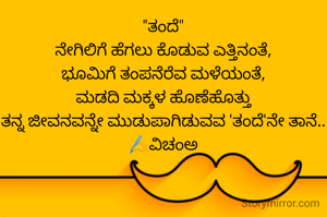 "ತಂದೆ"
ನೇಗಿಲಿಗೆ ಹೆಗಲು ಕೊಡುವ ಎತ್ತಿನಂತೆ,
ಭೂಮಿಗೆ ತಂಪನೆರೆವ ಮಳೆಯಂತೆ,
ಮಡದಿ ಮಕ್ಕಳ ಹೊಣೆಹೊತ್ತು
ತನ್ನ ಜೀವನವನ್ನೇ ಮುಡುಪಾಗಿಡುವವ 'ತಂದೆ'ನೇ ತಾನೆ..
✍️ವಿಚಂಅ