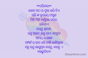 **ପରିବାର**
ଜଣକ ଓଠ ର ଫୁଲ ଭରି ଦିଏ
ସଭି ଙ୍କ ହୃଦୟେ ଫଗୁଣ
ମିଳି ମିଶି ବାଣ୍ଟିଲେ ସପନ,
ହଜିଯାଏ
ନୟନୁ ଶ୍ରାବଣ 
ଋତୁ ଆସେ ,ଋତୁ ଯାଏ ଏସବୁତ
ସମୟ ର ଖେଳ
ସମ୍ପର୍କ ର ହାତ ଧରି ଚାଲି ଜାଣିଥିଲେ
ସବୁ ଋତୁ ଲାଗୁଥିବ ବସନ୍ତ, ବସନ୍ତ ା
*ଆହ୍ଲାଦିନୀ*

