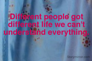Different people got different life we can't understand everything.