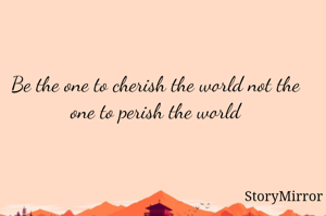 Be the one to cherish the world not the one to perish the world
