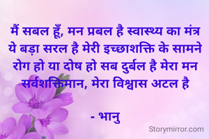 मैं सबल हूँ, मन प्रबल है स्वास्थ्य का मंत्र ये बड़ा सरल है मेरी इच्छाशक्ति के सामने रोग हो या दोष हो सब दुर्बल है मेरा मन सर्वशक्तिमान, मेरा विश्वास अटल है

- भानु