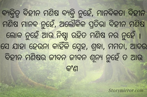 ବ୍ୟକ୍ତିତ୍ୱ ବିହୀନ ମଣିଷ ବ୍ୟକ୍ତି ନୁହେଁ, ମାନବିକତା ବିହୀନ ମଣିଷ ମାନବ ନୁହେଁ, ଅଲୌକିକ ପ୍ରତିଭା ବିହୀନ ମଣିଷ ଲୋକ ନୁହେଁ ଆଉ ନିଷ୍ଠା ରହିତ ମଣିଷ ନର ନୁହେଁ । ସେ ଯାହା ହେଉନା କାହିଁକି ସ୍ନେହ, ଶ୍ରଦ୍ଧା, ମମତା, ଆଦର ବିହୀନ ମଣିଷର ଜୀବନ ଜୀବନ ଶୂନ୍ୟ ନୁହେଁ ତ ଆଉ କ'ଣ 