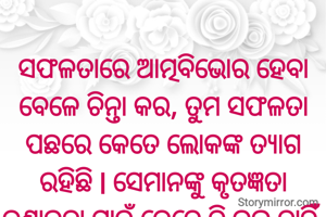 
ସଫଳତାରେ ଆତ୍ମବିଭୋର ହେବା ବେଳେ ଚିନ୍ତା କର, ତୁମ ସଫଳତା ପଛରେ କେତେ ଲୋକଙ୍କ ତ୍ୟାଗ ରହିଛି l ସେମାନଙ୍କୁ କୃତଜ୍ଞତା ଜଣାଇବା ପାଇଁ କେବେ ବି ଭୁଲ ନାହିଁ ll ଜୟ ଜଗନ୍ନାଥ 🙏