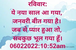 रविवार:
ये नया साल आ गया, 
जनवरी बीत गया है। 
जब से प्यार हुआ तो, 
सबकुछ भूल गया हूँ।
06022022:10:52am