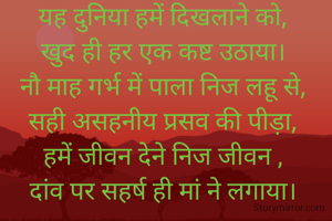 यह दुनिया हमें दिखलाने को,
खुद ही हर एक कष्ट उठाया।
नौ माह गर्भ में पाला निज लहू से,
सही असहनीय प्रसव की पीड़ा,
हमें जीवन देने निज जीवन ,
दांव पर सहर्ष ही मां ने लगाया।
