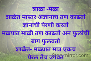 शाळा -मळा
शाळेत मास्तर अज्ञानाच तण काढतो ज्ञानाची पेरणी करतो
मळयात माळी तण काढतो अन फुलांची बाग फुलवतो
शाळेत- मळ्यात मात्र एकच
पेरल तेच उगवत
