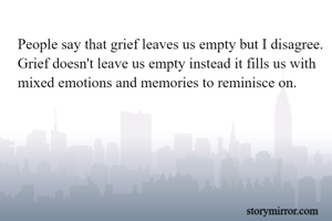 People say that grief leaves us empty but I disagree. Grief doesn't leave us empty instead it fills us with mixed emotions and memories to reminisce on.