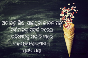 ଅତୀତରୁ ଶିକ୍ଷା ପାଇଥିବା ଜୀବନ ମନ୍ତ୍ର
ବର୍ତ୍ତମାନକୁ ସତର୍କ କରେଇ
ଭବିଷ୍ୟତକୁ ସଜାଡ଼ି ବାରେ
ସହାୟକ ହୋଇଥାଏ  ।
ପ୍ରଣତି ପଣ୍ଡା