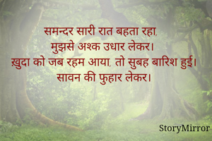 समन्दर सारी रात बहता रहा, 
मुझसे अश्क उधार लेकर।
ख़ुदा को जब रहम आया, तो सुबह बारिश हुई।
सावन की फुहार लेकर।